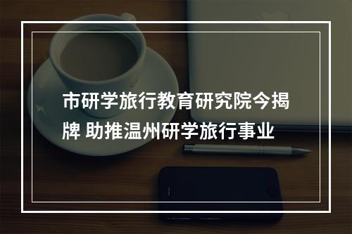市研学旅行教育研究院今揭牌 助推温州研学旅行事业