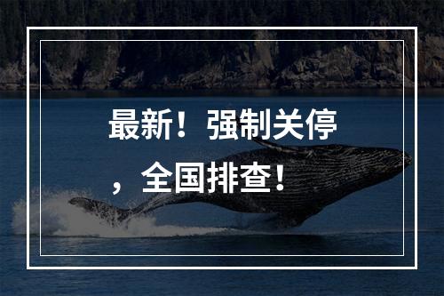 最新！强制关停，全国排查！