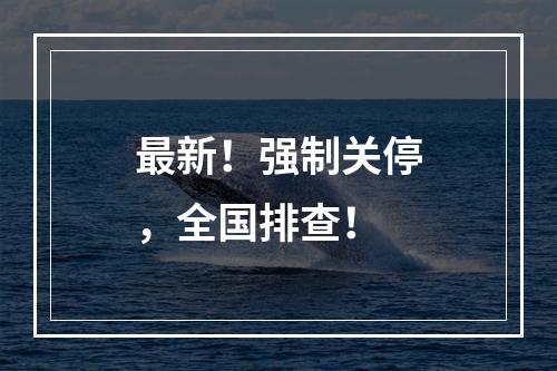 最新！强制关停，全国排查！