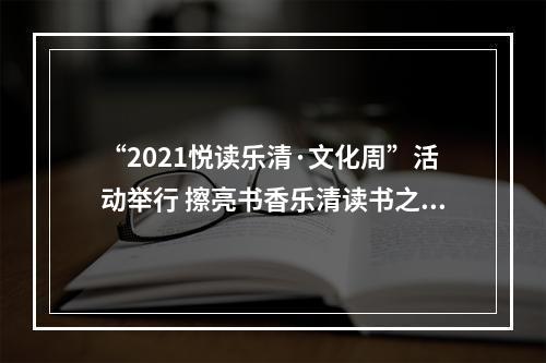 “2021悦读乐清·文化周”活动举行 擦亮书香乐清读书之城文化金名片