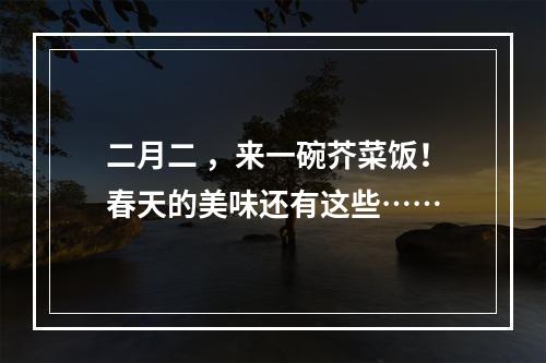 二月二 ，来一碗芥菜饭！春天的美味还有这些……