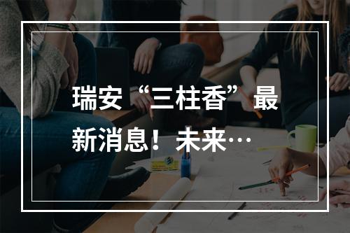 瑞安“三柱香”最新消息！未来…
