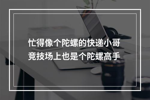 忙得像个陀螺的快递小哥 竞技场上也是个陀螺高手
