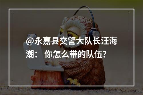 @永嘉县交警大队长汪海潮： 你怎么带的队伍？
