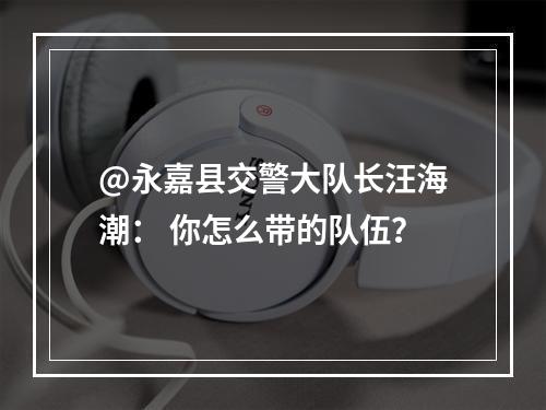 @永嘉县交警大队长汪海潮： 你怎么带的队伍？