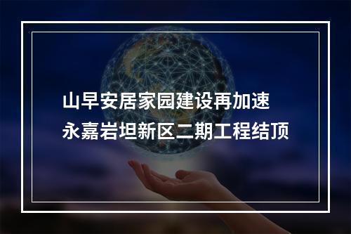 山早安居家园建设再加速 永嘉岩坦新区二期工程结顶
