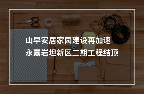 山早安居家园建设再加速 永嘉岩坦新区二期工程结顶