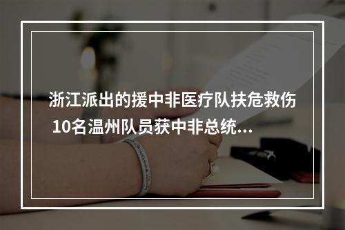 浙江派出的援中非医疗队扶危救伤 10名温州队员获中非总统授勋