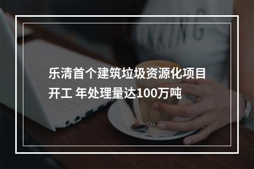 乐清首个建筑垃圾资源化项目开工 年处理量达100万吨