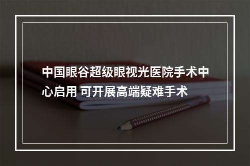 中国眼谷超级眼视光医院手术中心启用 可开展高端疑难手术