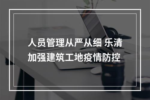人员管理从严从细 乐清加强建筑工地疫情防控