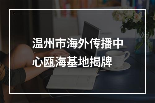 温州市海外传播中心瓯海基地揭牌