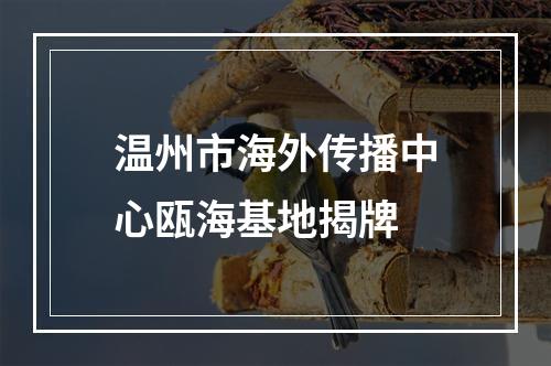 温州市海外传播中心瓯海基地揭牌