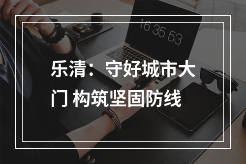 乐清：守好城市大门 构筑坚固防线