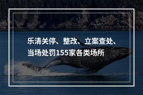 乐清关停、整改、立案查处、当场处罚155家各类场所