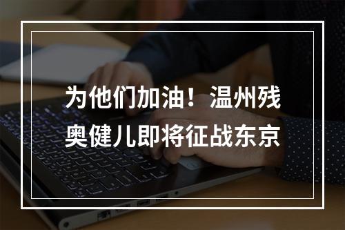 为他们加油！温州残奥健儿即将征战东京