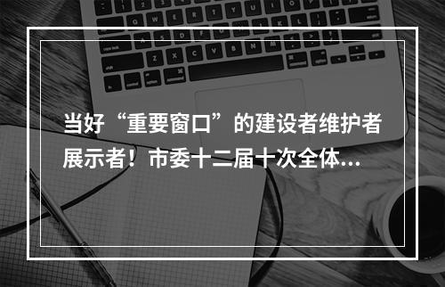 当好“重要窗口”的建设者维护者展示者！市委十二届十次全体(扩大)会议举行