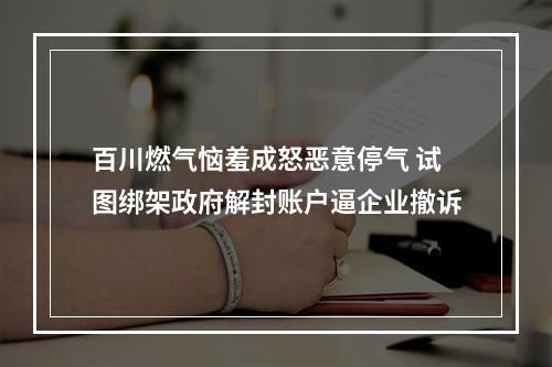 百川燃气恼羞成怒恶意停气 试图绑架政府解封账户逼企业撤诉