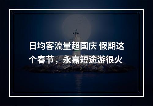 日均客流量超国庆 假期这个春节，永嘉短途游很火