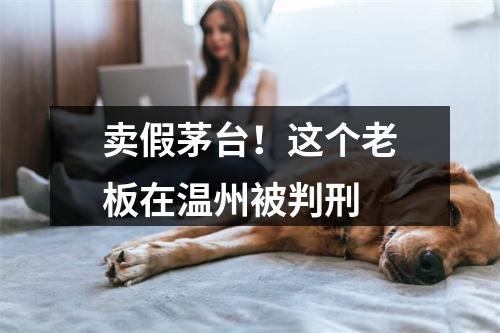 卖假茅台！这个老板在温州被判刑