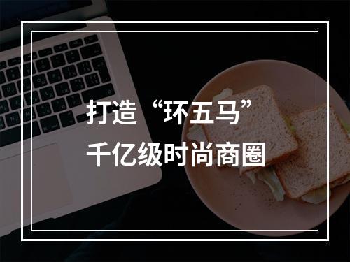打造“环五马”千亿级时尚商圈