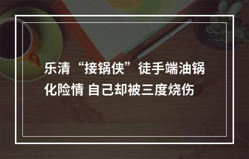 乐清“接锅侠”徒手端油锅化险情 自己却被三度烧伤