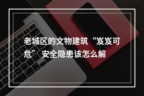老城区的文物建筑“岌岌可危” 安全隐患该怎么解