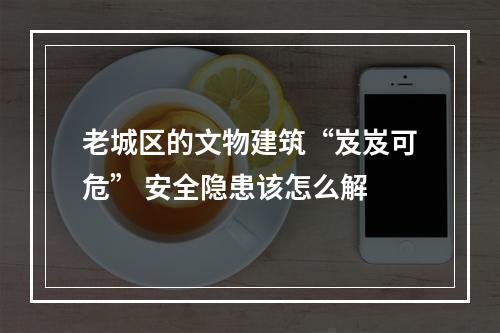 老城区的文物建筑“岌岌可危” 安全隐患该怎么解