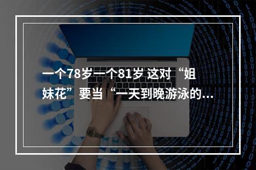一个78岁一个81岁 这对“姐妹花”要当“一天到晚游泳的鱼”
