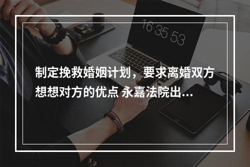 制定挽救婚姻计划，要求离婚双方想想对方的优点 永嘉法院出台《家事案件审理规程》