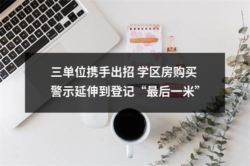 三单位携手出招 学区房购买警示延伸到登记“最后一米”