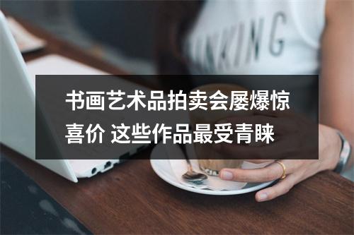 书画艺术品拍卖会屡爆惊喜价 这些作品最受青睐