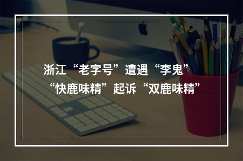 浙江“老字号”遭遇“李鬼” “快鹿味精”起诉“双鹿味精”