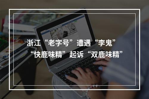 浙江“老字号”遭遇“李鬼” “快鹿味精”起诉“双鹿味精”