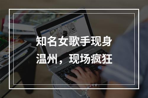 知名女歌手现身温州，现场疯狂