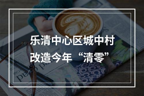 乐清中心区城中村改造今年“清零”