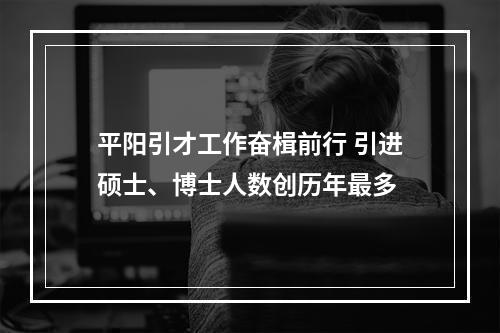平阳引才工作奋楫前行 引进硕士、博士人数创历年最多