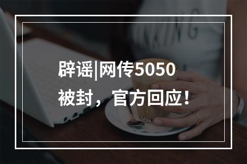 辟谣|网传5050被封，官方回应！