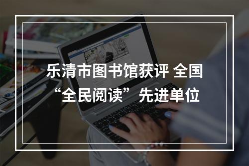 乐清市图书馆获评 全国“全民阅读”先进单位