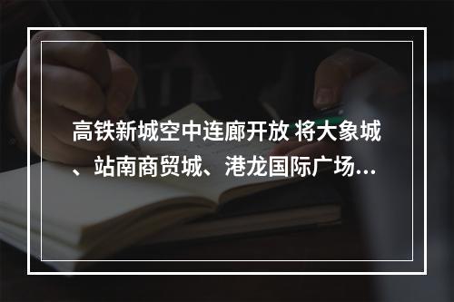 高铁新城空中连廊开放 将大象城、站南商贸城、港龙国际广场、君廷大酒店“连成线”