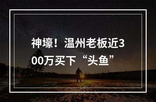 神壕！温州老板近300万买下“头鱼”