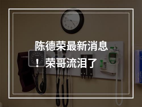 陈德荣最新消息！荣哥流泪了