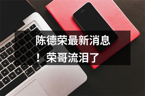 陈德荣最新消息！荣哥流泪了