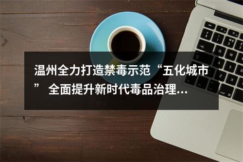 温州全力打造禁毒示范“五化城市” 全面提升新时代毒品治理水平
