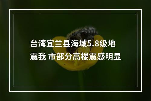 台湾宜兰县海域5.8级地震我 市部分高楼震感明显