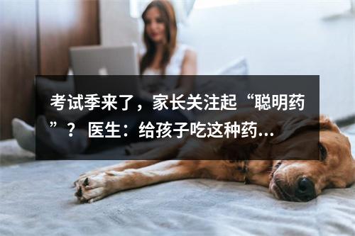 考试季来了，家长关注起“聪明药”？ 医生：给孩子吃这种药提高成绩绝对不可取