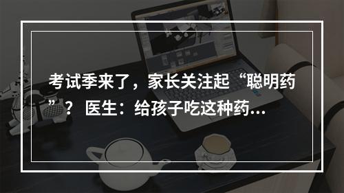 考试季来了，家长关注起“聪明药”？ 医生：给孩子吃这种药提高成绩绝对不可取