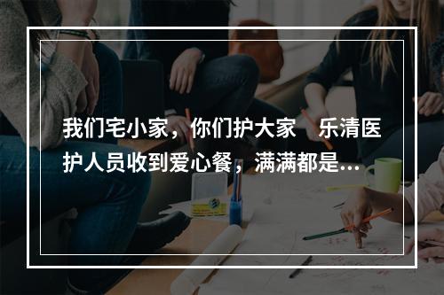 我们宅小家，你们护大家　乐清医护人员收到爱心餐，满满都是心意