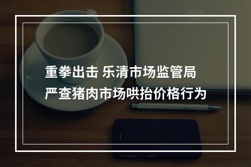 重拳出击 乐清市场监管局严查猪肉市场哄抬价格行为