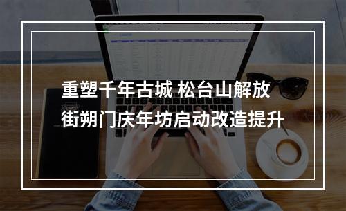 重塑千年古城 松台山解放街朔门庆年坊启动改造提升